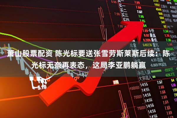 萧山股票配资 陈光标要送张雪劳斯莱斯后续：陈光标无奈再表态，这局李亚鹏躺赢