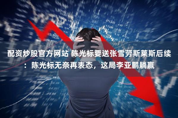 配资炒股官方网站 陈光标要送张雪劳斯莱斯后续：陈光标无奈再表态，这局李亚鹏躺赢