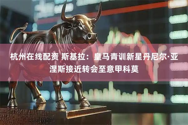 杭州在线配资 斯基拉：皇马青训新星丹尼尔·亚涅斯接近转会至意甲科莫