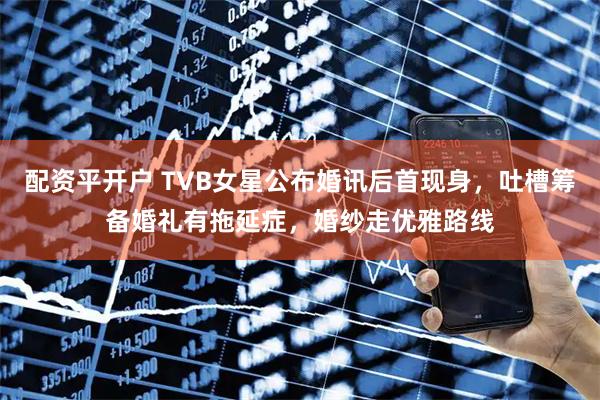 配资平开户 TVB女星公布婚讯后首现身,吐槽筹备婚礼有拖延症,婚纱走优雅路线