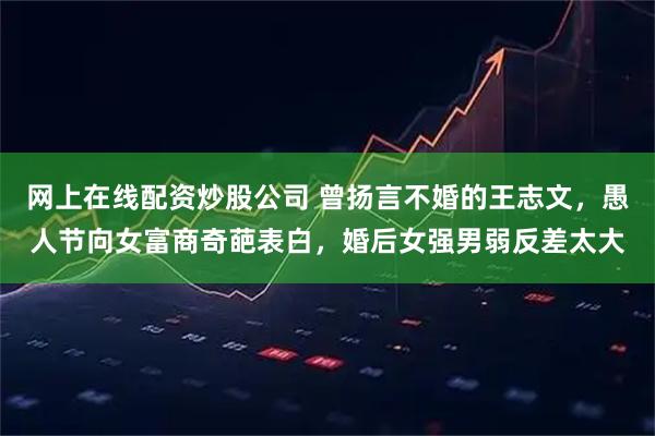 网上在线配资炒股公司 曾扬言不婚的王志文，愚人节向女富商奇葩表白，婚后女强男弱反差太大